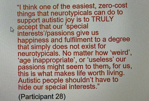 "I think one of the easiest, zero-cost things that neurotypicals can do to support autistic joy is to TRULY accept that our 'special interests'/passions give us happiness and fulfilment to a degree that simply does not exist for neurotypicals. No matter how 'weird', 'age inappropriate', or 'useless' our passions might seem to them, for us, this is what makes life worth living. Autistic people shouldn't have to hide our special interests.'